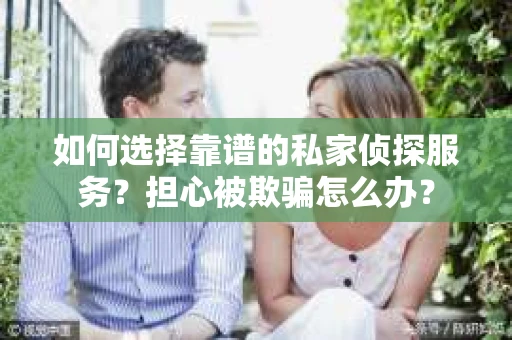 如何选择靠谱的私家侦探服务？担心被欺骗怎么办？