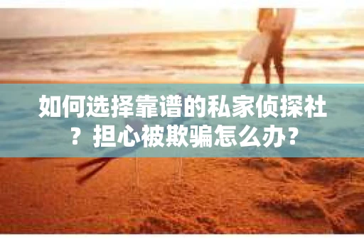 如何选择靠谱的私家侦探社？担心被欺骗怎么办？