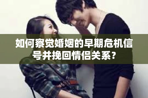 如何察觉婚姻的早期危机信号并挽回情侣关系？