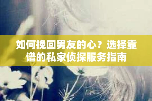 如何挽回男友的心？选择靠谱的私家侦探服务指南