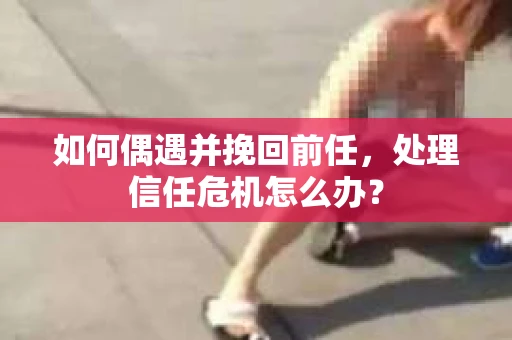 如何偶遇并挽回前任，处理信任危机怎么办？