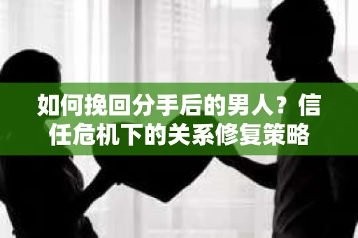 如何挽回分手后的男人？信任危机下的关系修复策略