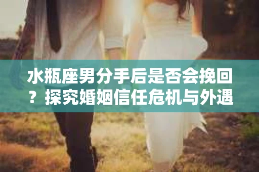 水瓶座男分手后是否会挽回？探究婚姻信任危机与外遇嫌疑的应对策略
