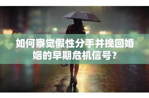 如何察觉假性分手并挽回婚姻的早期危机信号？