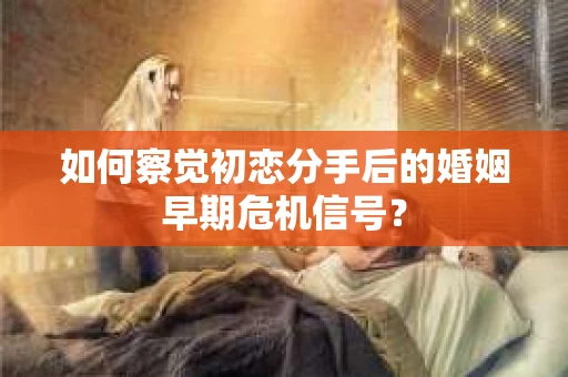 如何察觉初恋分手后的婚姻早期危机信号？