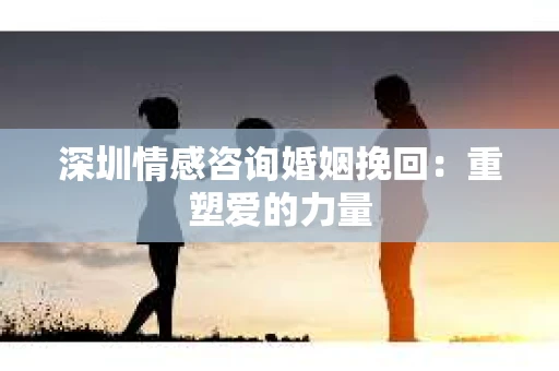 深圳情感咨询婚姻挽回：重塑爱的力量