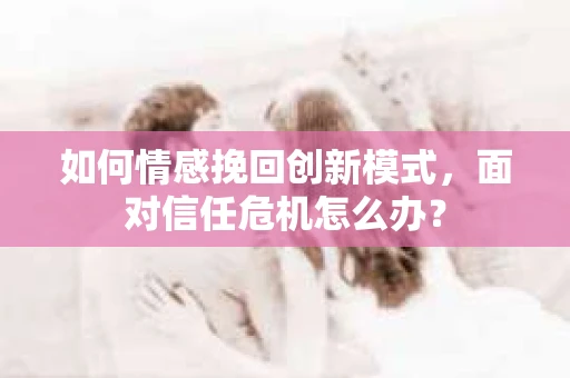 如何情感挽回创新模式，面对信任危机怎么办？