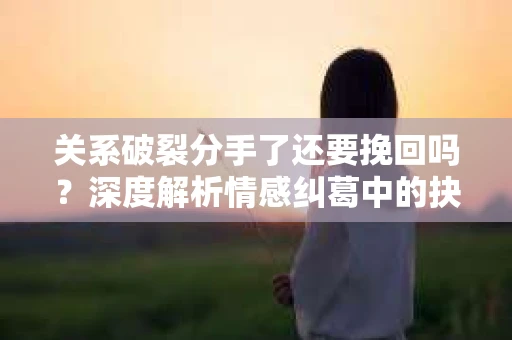 关系破裂分手了还要挽回吗？深度解析情感纠葛中的抉择