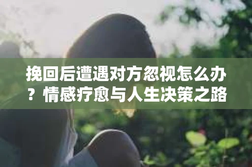挽回后遭遇对方忽视怎么办？情感疗愈与人生决策之路