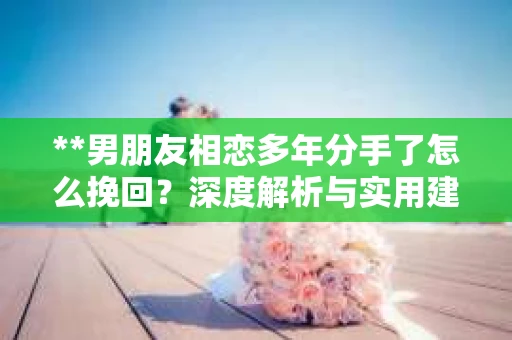 **男朋友相恋多年分手了怎么挽回？深度解析与实用建议**