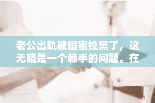 老公出轨被闺蜜拉黑了,这无疑是一个棘手的问题。在这个问题上,我想要和大家分享一下我的看法和经历,希望能给大家带来一些启示。 老公出轨被闺蜜拉黑了,这无疑是一个棘手的问题。在这个问题上,我想要和大家分享一下我的看法和经历,希望能给大家带来一些启示。