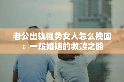 老公出轨强势女人怎么挽回：一段婚姻的救赎之路