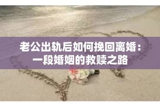 老公出轨后如何挽回离婚:一段婚姻的救赎之路 老公出轨后如何挽回离婚:一段婚姻的救赎之路