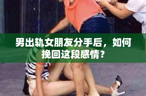 男出轨女朋友分手后，如何挽回这段感情？
