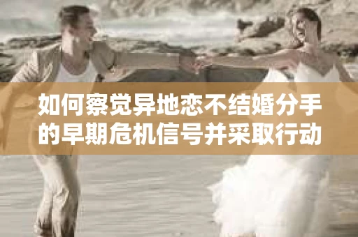 如何察觉异地恋不结婚分手的早期危机信号并采取行动？