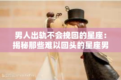 男人出轨不会挽回的星座：揭秘那些难以回头的星座男