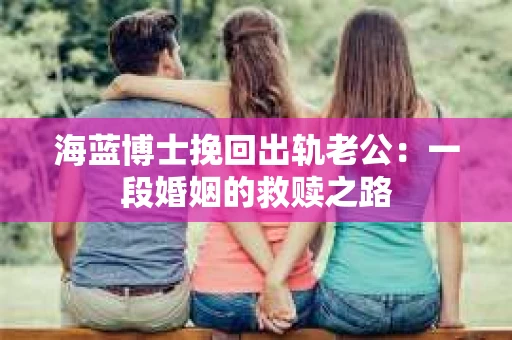 海蓝博士挽回出轨老公：一段婚姻的救赎之路
