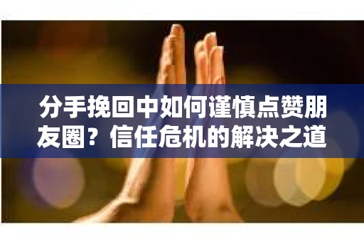 分手挽回中如何谨慎点赞朋友圈？信任危机的解决之道