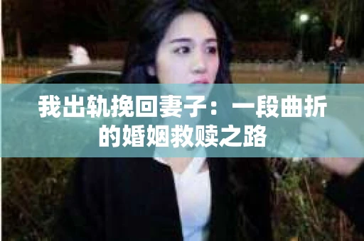 我出轨挽回妻子：一段曲折的婚姻救赎之路