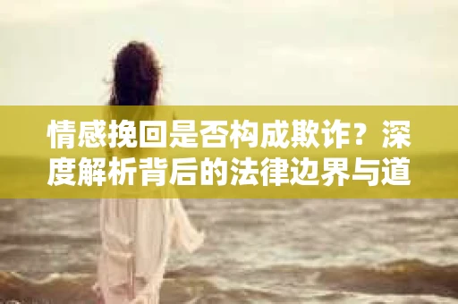 情感挽回是否构成欺诈？深度解析背后的法律边界与道德伦理