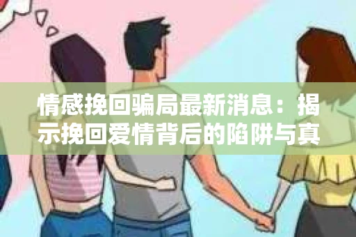 情感挽回骗局最新消息：揭示挽回爱情背后的陷阱与真相