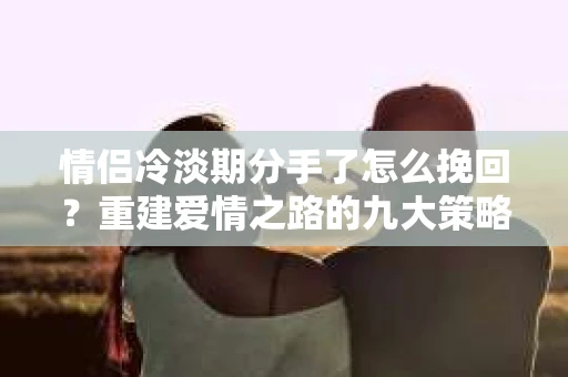 情侣冷淡期分手了怎么挽回？重建爱情之路的九大策略