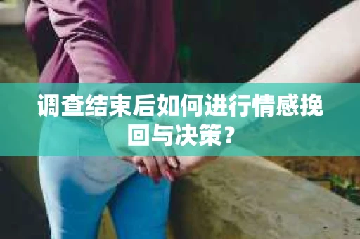 调查结束后如何进行情感挽回与决策？