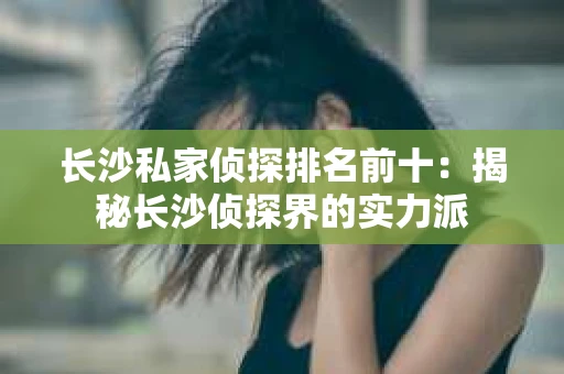长沙私家侦探排名前十：揭秘长沙侦探界的实力派