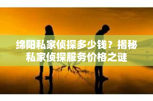 绵阳私家侦探多少钱？揭秘私家侦探服务价格之谜