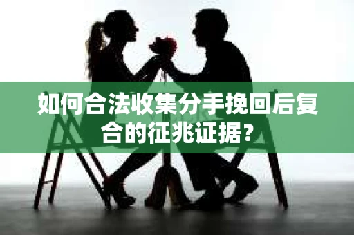 如何合法收集分手挽回后复合的征兆证据？