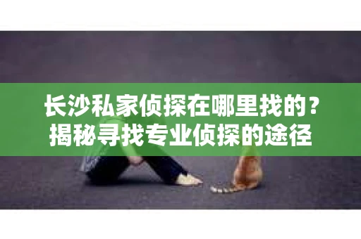 长沙私家侦探在哪里找的？揭秘寻找专业侦探的途径