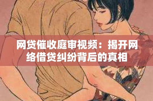 网贷催收庭审视频：揭开网络借贷纠纷背后的真相