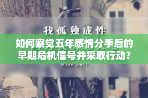 如何察觉五年感情分手后的早期危机信号并采取行动? 如何察觉五年感情分手后的早期危机信号并采取行动?