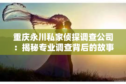 重庆永川私家侦探调查公司:揭秘专业调查背后的故事 重庆永川私家侦探调查公司:揭秘专业调查背后的故事