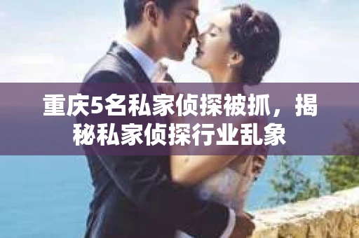 重庆5名私家侦探被抓，揭秘私家侦探行业乱象