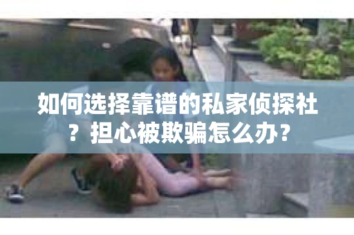 如何选择靠谱的私家侦探社？担心被欺骗怎么办？