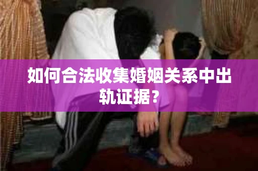 如何合法收集婚姻关系中出轨证据? 如何合法收集婚姻关系中出轨证据?
