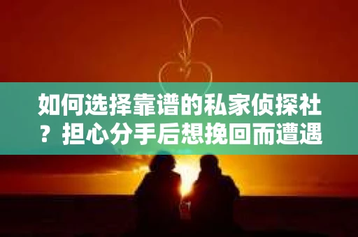 如何选择靠谱的私家侦探社？担心分手后想挽回而遭遇陷阱怎么办？