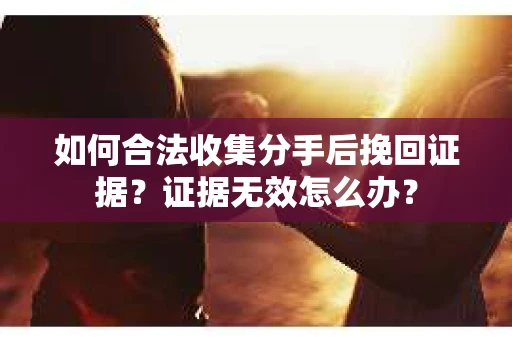 如何合法收集分手后挽回证据？证据无效怎么办？