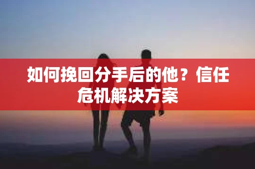 如何挽回分手后的他？信任危机解决方案