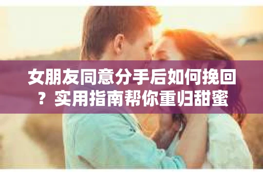 女朋友同意分手后如何挽回？实用指南帮你重归甜蜜