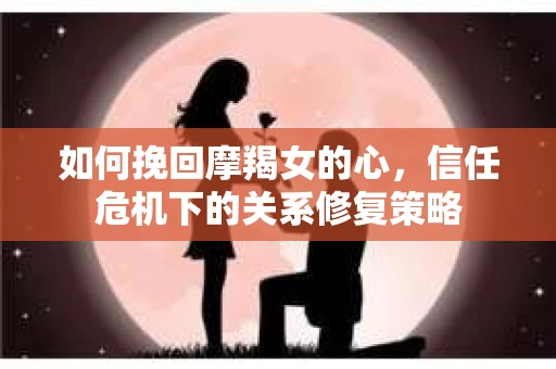 如何挽回摩羯女的心,信任危机下的关系修复策略 如何挽回摩羯女的心,信任危机下的关系修复策略