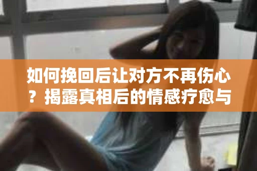 如何挽回后让对方不再伤心？揭露真相后的情感疗愈与前行计划