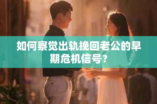 如何察觉出轨挽回老公的早期危机信号？