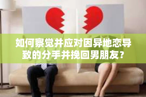 如何察觉并应对因异地恋导致的分手并挽回男朋友？
