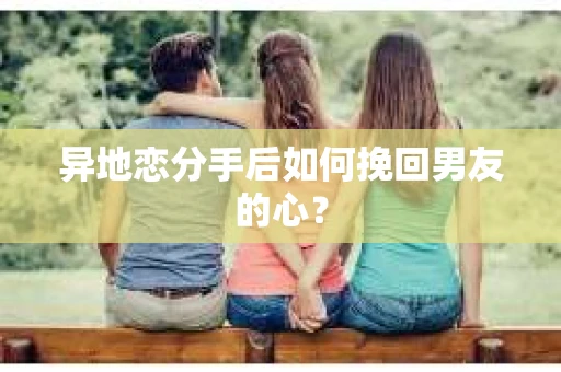 异地恋分手后如何挽回男友的心? 异地恋分手后如何挽回男友的心?