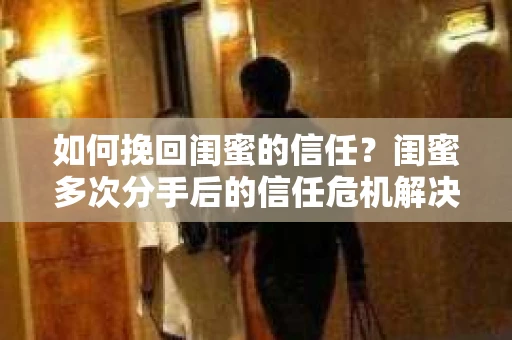 如何挽回闺蜜的信任？闺蜜多次分手后的信任危机解决方案