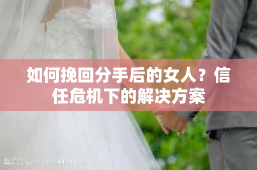 如何挽回分手后的女人？信任危机下的解决方案