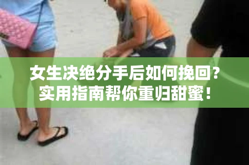 女生决绝分手后如何挽回？实用指南帮你重归甜蜜！