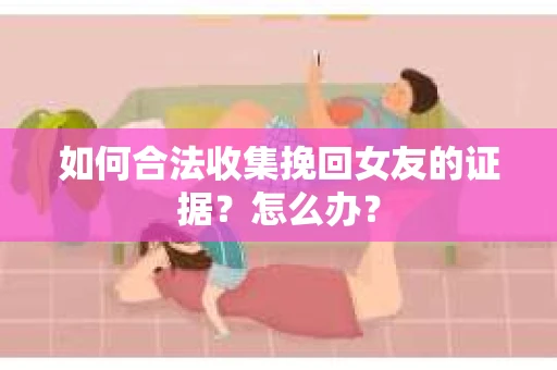 如何合法收集挽回女友的证据？怎么办？